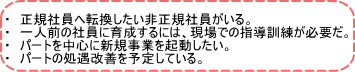 ・　正規社員へ転換したい非正規社員がいる。 ・　一人前の社員に育成するには、現場での指導訓練が必要だ。 ・　パートを中心に新規事業を起動したい。 ・　パートの処遇改善を予定している。